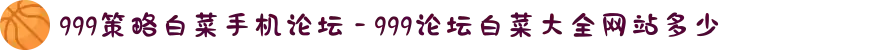 999策略白菜手机论坛 - 999论坛白菜大全网站多少